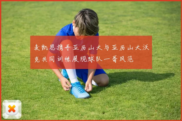 麦凯恩携手亚历山大与亚历山大沃克共同训练展现球队一哥风范
