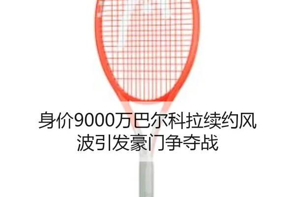 身价9000万巴尔科拉续约风波引发豪门争夺战
