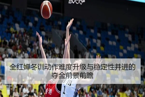 全红婵冬训动作难度升级与稳定性并进的夺金前景前瞻